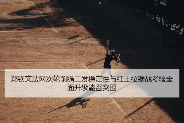 郑钦文法网次轮前瞻二发稳定性与红土拉锯战考验全面升级能否突围