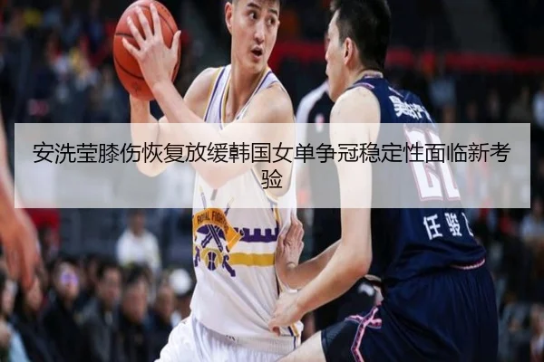 安洗莹膝伤恢复放缓韩国女单争冠稳定性面临新考验